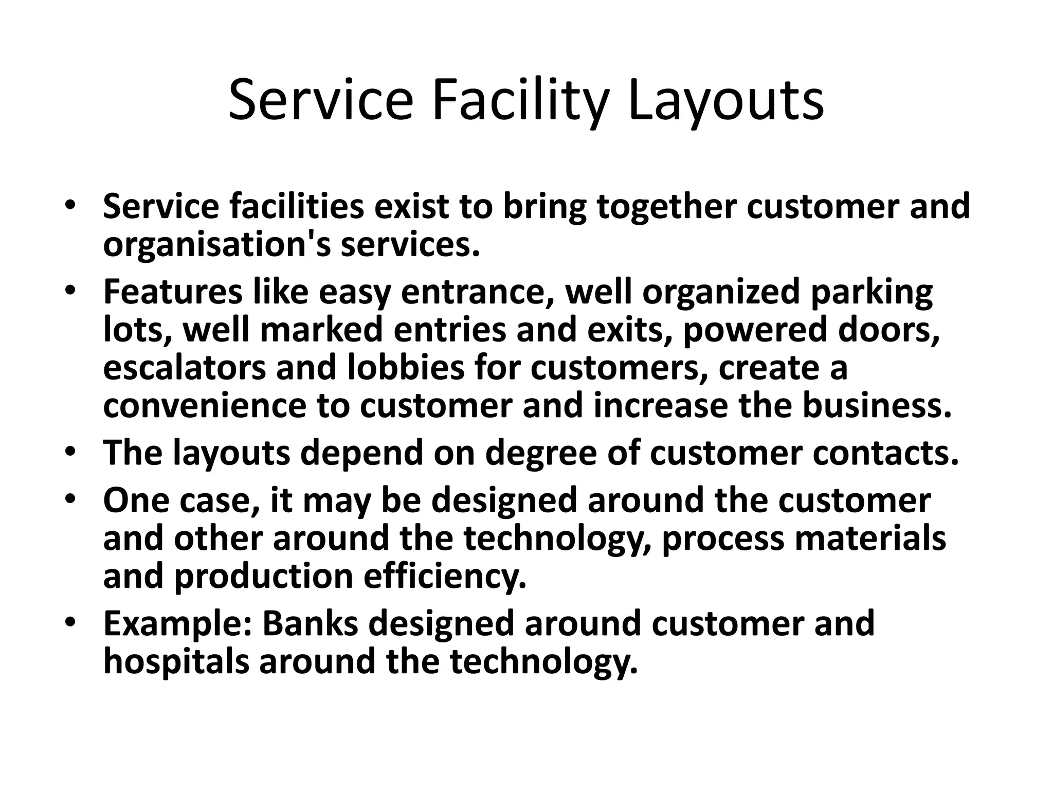 Service Facility Layouts
• Service facilities exist to bring together customer and
organisation's services.
• Features like easy entrance, well organized parking
lots, well marked entries and exits, powered doors,
escalators and lobbies for customers, create a
convenience to customer and increase the business.
• The layouts depend on degree of customer contacts.
• One case, it may be designed around the customer
and other around the technology, process materials
and production efficiency.
• Example: Banks designed around customer and
hospitals around the technology.

 