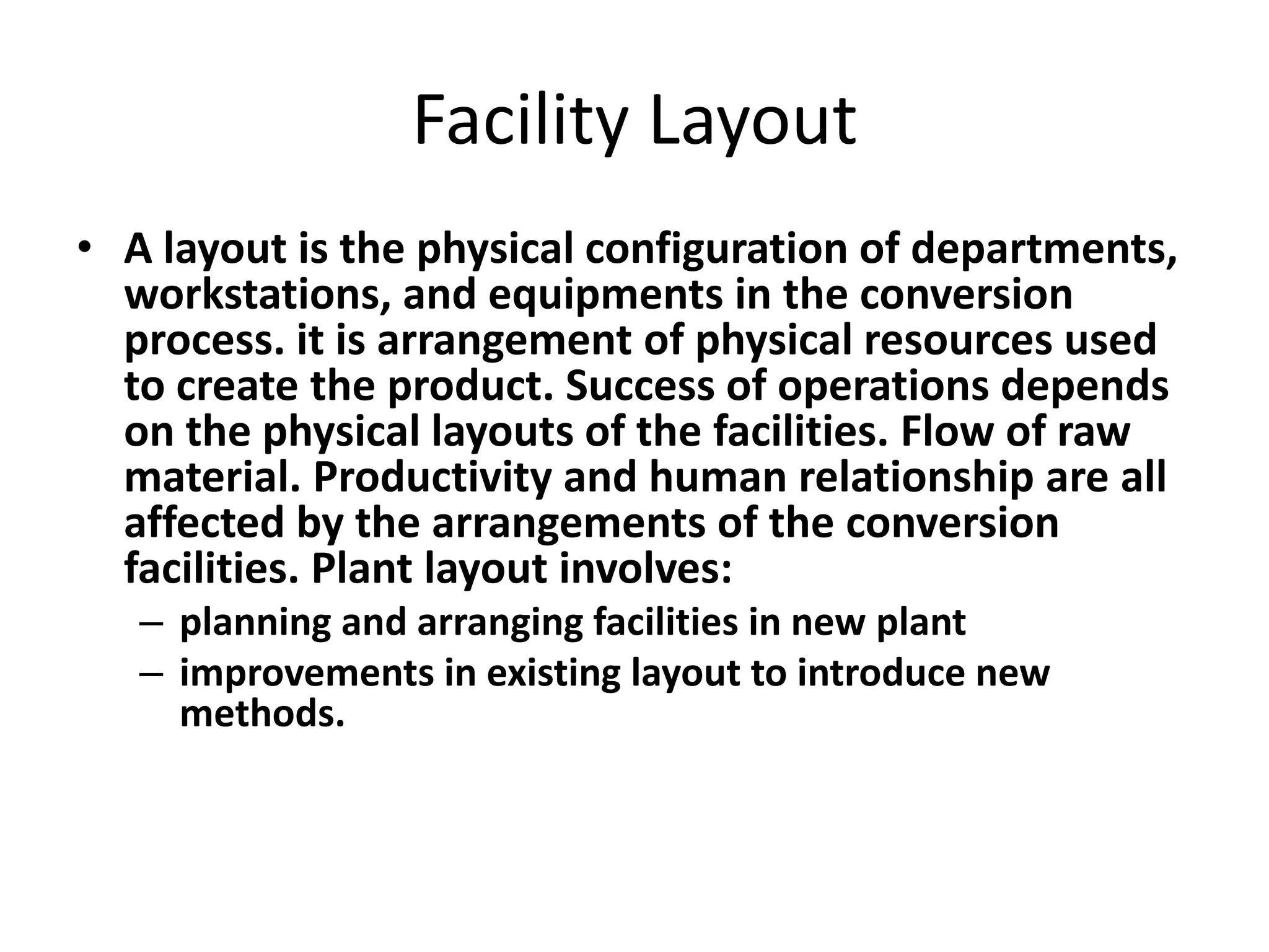 Facility Layout
• A layout is the physical configuration of departments,
workstations, and equipments in the conversion
process. it is arrangement of physical resources used
to create the product. Success of operations depends
on the physical layouts of the facilities. Flow of raw
material. Productivity and human relationship are all
affected by the arrangements of the conversion
facilities. Plant layout involves:
– planning and arranging facilities in new plant
– improvements in existing layout to introduce new
methods.

 