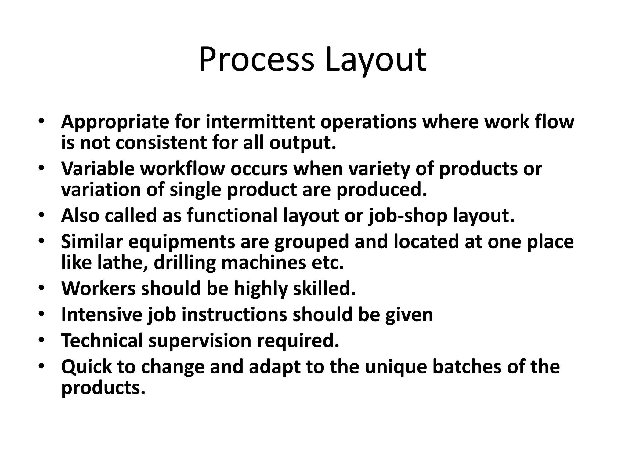 Process Layout
• Appropriate for intermittent operations where work flow
is not consistent for all output.
• Variable workflow occurs when variety of products or
variation of single product are produced.
• Also called as functional layout or job-shop layout.
• Similar equipments are grouped and located at one place
like lathe, drilling machines etc.
• Workers should be highly skilled.
• Intensive job instructions should be given
• Technical supervision required.
• Quick to change and adapt to the unique batches of the
products.

 