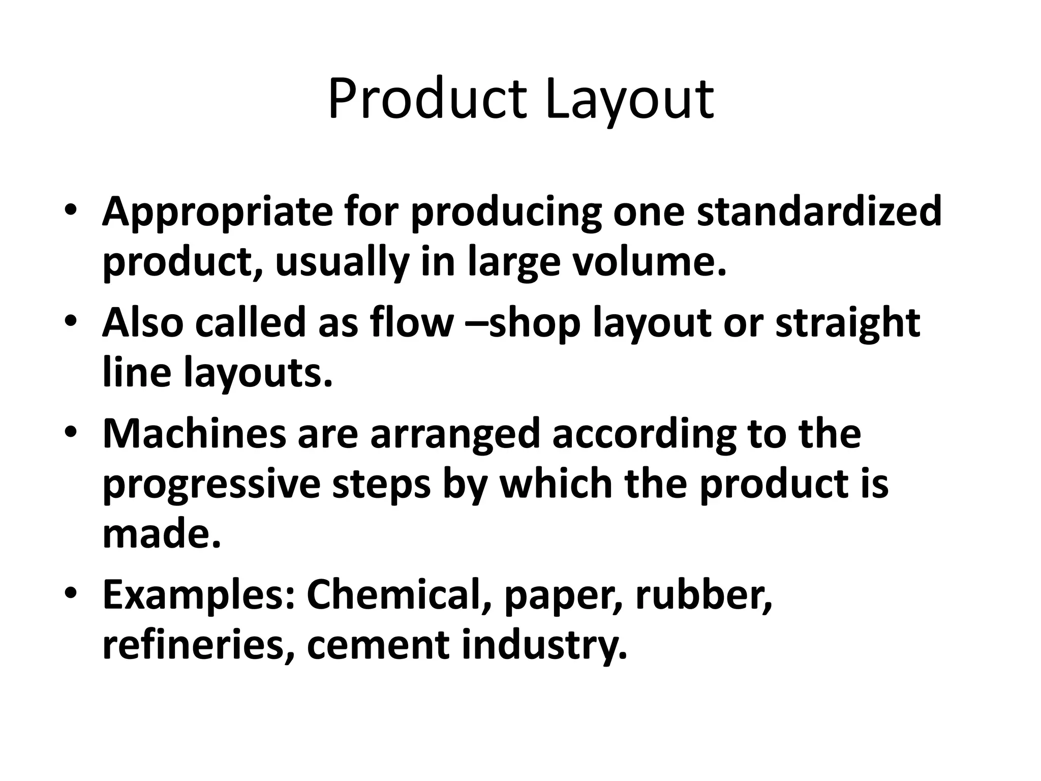 Product Layout
• Appropriate for producing one standardized
product, usually in large volume.
• Also called as flow –shop layout or straight
line layouts.
• Machines are arranged according to the
progressive steps by which the product is
made.
• Examples: Chemical, paper, rubber,
refineries, cement industry.

 