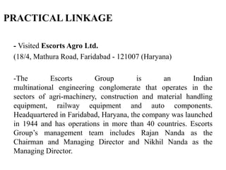 - Visited Escorts Agro Ltd.
(18/4, Mathura Road, Faridabad - 121007 (Haryana)
-The Escorts Group is an Indian
multinational engineering conglomerate that operates in the
sectors of agri-machinery, construction and material handling
equipment, railway equipment and auto components.
Headquartered in Faridabad, Haryana, the company was launched
in 1944 and has operations in more than 40 countries. Escorts
Group’s management team includes Rajan Nanda as the
Chairman and Managing Director and Nikhil Nanda as the
Managing Director.
PRACTICAL LINKAGE
 