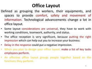 Office Layout 
Defined as grouping the workers, their equipments, and 
spaces to provide comfort, safety and movement of 
information. Technological advancements change a lot in 
office layout. 
• Some layout considerations are universal, they have to work with 
10 
working conditions, teamwork, authority, and status. 
• The office reception is very significant, because putting the right 
impression which can help out you to increase your business. 
• Delay in the response could put a negative impression. 
• When you plan to design your office layout, make a list of key tasks 
employees perform. 
• An effective office layout groups people together based on the 
functions they perform. 
 