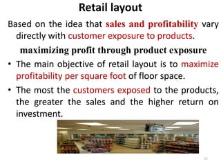 Retail layout 
Based on the idea that sales and profitability vary 
directly with customer exposure to products. 
maximizing profit through product exposure 
• The main objective of retail layout is to maximize 
profitability per square foot of floor space. 
• The most the customers exposed to the products, 
the greater the sales and the higher return on 
investment. 
11 
 