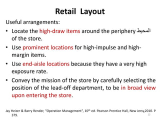 Retail Layout 
Useful arrangements: 
• Locate the high-draw items around the periphery المحيط 
of the store. 
• Use prominent locations for high-impulse and high-margin 
items. 
• Use end-aisle locations because they have a very high 
exposure rate. 
• Convey the mission of the store by carefully selecting the 
position of the lead-off department, to be in broad view 
upon entering the store. 
Jay Heizer & Barry Render, “Operation Management”, 10th ed. Pearson Prentice Hall, New Jersy,2010. P 
379. 12 
 