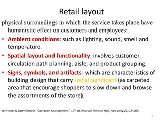 Retail layout 
physical surroundings in which the service takes place have 
humanistic effect on customers and employees: 
• Ambient conditions: such as lighting, sound, smell and 
temperature. 
• Spatial layout and functionality: involves customer 
circulation path planning, aisle, and product grouping. 
• Signs, symbols, and artifacts: which are characteristics of 
building design that carry social significant (as carpeted 
area that encourage shoppers to slow down and browse 
the assortments of the store). 
Jay Heizer & Barry Render, “Operation Management”, 10th ed. Pearson Prentice Hall, New Jersy,2010.P 380 
13 
 