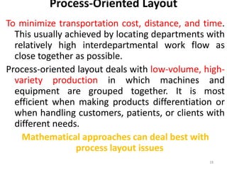 Process-Oriented Layout 
To minimize transportation cost, distance, and time. 
This usually achieved by locating departments with 
relatively high interdepartmental work flow as 
close together as possible. 
Process-oriented layout deals with low-volume, high-variety 
production in which machines and 
equipment are grouped together. It is most 
efficient when making products differentiation or 
when handling customers, patients, or clients with 
different needs. 
Mathematical approaches can deal best with 
process layout issues 
18 
 