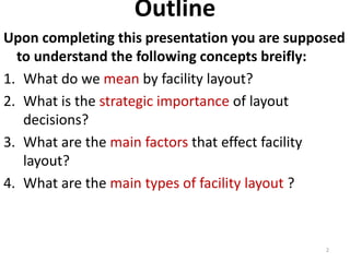 Outline 
Upon completing this presentation you are supposed 
to understand the following concepts breifly: 
1. What do we mean by facility layout? 
2. What is the strategic importance of layout 
decisions? 
3. What are the main factors that effect facility 
layout? 
4. What are the main types of facility layout ? 
2 
 