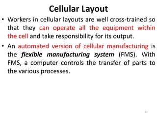Cellular Layout 
• Workers in cellular layouts are well cross-trained so 
that they can operate all the equipment within 
the cell and take responsibility for its output. 
• An automated version of cellular manufacturing is 
the flexible manufacturing system (FMS). With 
FMS, a computer controls the transfer of parts to 
the various processes. 
21 
 