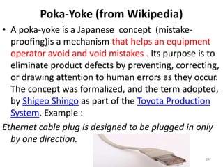 Poka-Yoke (from Wikipedia) 
• A poka-yoke is a Japanese concept (mistake-proofing) 
is a mechanism that helps an equipment 
operator avoid and void mistakes . Its purpose is to 
eliminate product defects by preventing, correcting, 
or drawing attention to human errors as they occur. 
The concept was formalized, and the term adopted, 
by Shigeo Shingo as part of the Toyota Production 
System. Example : 
Ethernet cable plug is designed to be plugged in only 
by one direction. 
24 
 