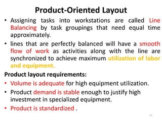 Product-Oriented Layout 
• Assigning tasks into workstations are called Line 
Balancing by task groupings that need equal time 
approximately. 
• lines that are perfectly balanced will have a smooth 
flow of work as activities along with the line are 
synchronized to achieve maximum utilization of labor 
and equipment. 
Product layout requirements: 
• Volume is adequate for high equipment utilization. 
• Product demand is stable enough to justify high 
investment in specialized equipment. 
• Product is standardized . 
27 
 