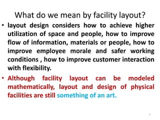 What do we mean by facility layout? 
• layout design considers how to achieve higher 
utilization of space and people, how to improve 
flow of information, materials or people, how to 
improve employee morale and safer working 
conditions , how to improve customer interaction 
with flexibility. 
• Although facility layout can be modeled 
mathematically, layout and design of physical 
facilities are still something of an art. 
3 
 