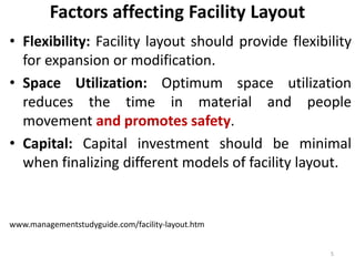 Factors affecting Facility Layout 
• Flexibility: Facility layout should provide flexibility 
for expansion or modification. 
• Space Utilization: Optimum space utilization 
reduces the time in material and people 
movement and promotes safety. 
• Capital: Capital investment should be minimal 
when finalizing different models of facility layout. 
www.managementstudyguide.com/facility-layout.htm 
5 
 