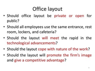 Office layout 
• Should office layout be private or open for 
public? 
• Should all employees use the same entrance, rest 
room, lockers, and cafeteria? 
• Should the layout will meet the rapid in the 
technological advancements? 
• Should the layout cope with nature of the work? 
• Should the layout will promote the firm’s image 
and give a competitive advantage? 
8 
 