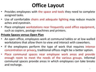 Office Layout 
• Provides employees with the space and tools they need to complete 
assigned tasks. 
• Use of comfortable chairs and adequate lighting may reduce muscle 
aches and eyestrain. 
• Place employee workstations near frequently used office equipment, 
such as copiers, postage machines and printers. 
Private Spaces versus Open Plan 
• An open office, employees work at communal tables or at low-walled 
workstations that allow them to view and interact with coworkers. 
• If the employees perform the type of work that requires intense 
concentration or privacy, traditional offices might be a better option. 
• Place communal spaces near employee work areas and provide 
enough room to meet the needs of the various groups. Informal 
communal spaces provide areas in which employees can take breaks 
and recharge. 
9 
 