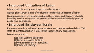 • Improved Utilization of Labor
Labor is paid for every hour it spends in the factory.
A good plant layout is one of the factors in effective utilization of labor.
It makes possible individual operations, the process and flow of materials
handling in such a way that the time of each worker is effectively spent on
productive operations.
• Improved Employee Morale
Employee morale is achieved when workers are cheerful and confident. This
state of mental condition is vital to the success of any organization.
Morale depends on:
(a)Better working condition;
(b)Better employee facilities;
(c)Reduced number of accidents;
(d)Increased earnings.
4/28/2017 Prepared by: Divya Paulose 41
 
