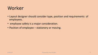 Worker
• Layout designer should consider type, position and requirements of
employees.
• employee safety is a major consideration.
• Position of employee – stationery or moving.
4/28/2017 Prepared by: Divya Paulose 9
 