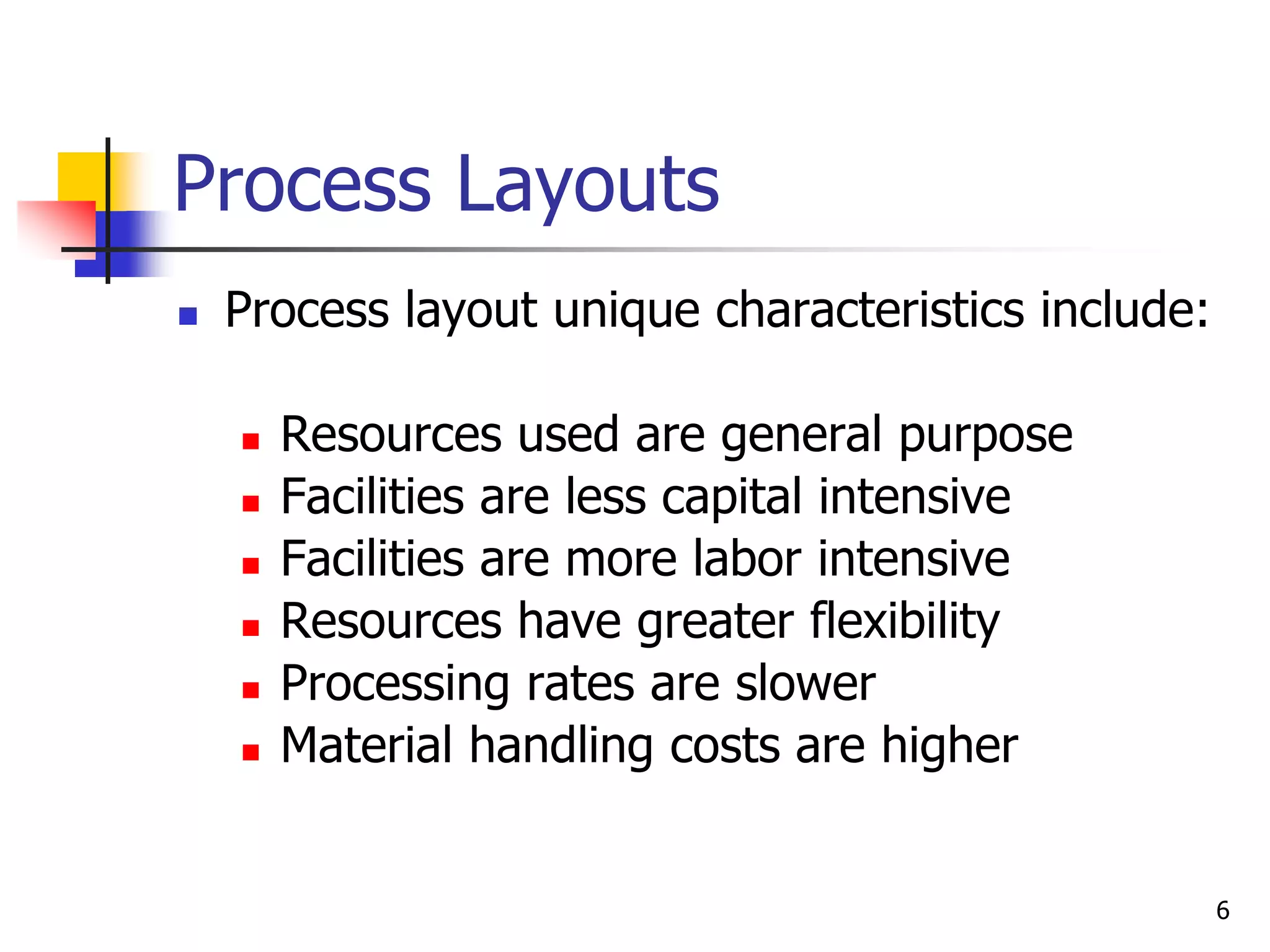 6
Process Layouts
 Process layout unique characteristics include:
 Resources used are general purpose
 Facilities are less capital intensive
 Facilities are more labor intensive
 Resources have greater flexibility
 Processing rates are slower
 Material handling costs are higher
 