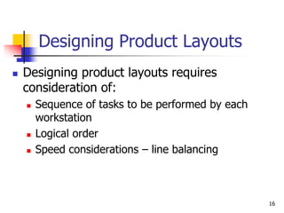 16
Designing Product Layouts
 Designing product layouts requires
consideration of:
 Sequence of tasks to be performed by each
workstation
 Logical order
 Speed considerations – line balancing
 
