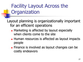 27
Facility Layout Across the
Organization
Layout planning is organizationally important
for an efficient operations
 Marketing is affected by layout especially
when clients come to the site
 Human resources is affected as layout impacts
people
 Finance is involved as layout changes can be
costly endeavors
 