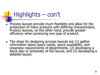30
Highlights – con’t
 Process layouts provide much flexibility and allow for the
production of many products with differing characteristics.
Product layouts, on the other hand, provide greater
efficiency when producing one type of product.
 The steps for designing process layouts are (1) gather
information about space needs, space availability, and
closeness requirements of departments; (2) developing a
block plan or schematic of the layout; and (3) developing a
detailed layout.
 