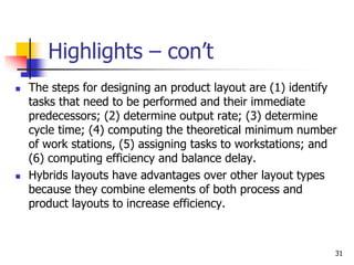31
Highlights – con’t
 The steps for designing an product layout are (1) identify
tasks that need to be performed and their immediate
predecessors; (2) determine output rate; (3) determine
cycle time; (4) computing the theoretical minimum number
of work stations, (5) assigning tasks to workstations; and
(6) computing efficiency and balance delay.
 Hybrids layouts have advantages over other layout types
because they combine elements of both process and
product layouts to increase efficiency.
 