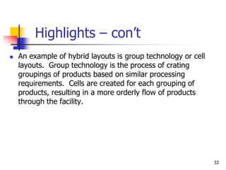 32
Highlights – con’t
 An example of hybrid layouts is group technology or cell
layouts. Group technology is the process of crating
groupings of products based on similar processing
requirements. Cells are created for each grouping of
products, resulting in a more orderly flow of products
through the facility.
 