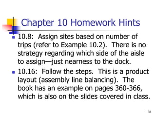 Chapter 10 Homework Hints
 10.8: Assign sites based on number of
trips (refer to Example 10.2). There is no
strategy regarding which side of the aisle
to assign—just nearness to the dock.
 10.16: Follow the steps. This is a product
layout (assembly line balancing). The
book has an example on pages 360-366,
which is also on the slides covered in class.
38
 