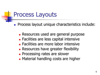 6
Process Layouts
 Process layout unique characteristics include:
 Resources used are general purpose
 Facilities are less capital intensive
 Facilities are more labor intensive
 Resources have greater flexibility
 Processing rates are slower
 Material handling costs are higher
 