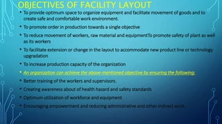 OBJECTIVES OF FACILITY LAYOUT
• To provide optimum space to organize equipment and facilitate movement of goods and to
create safe and comfortable work environment.
• To promote order in production towards a single objective
• To reduce movement of workers, raw material and equipmentTo promote safety of plant as well
as its workers
• To facilitate extension or change in the layout to accommodate new product line or technology
upgradation
• To increase production capacity of the organization
• An organization can achieve the above-mentioned objective by ensuring the following:
• Better training of the workers and supervisors.
• Creating awareness about of health hazard and safety standards
• Optimum utilization of workforce and equipment
• Encouraging empowerment and reducing administrative and other indirect work.
 