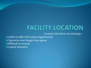 Location decisions are strategic:-
Liable to affect the entire organization
Operative over longer time spans
Difficult to reverse
Capital intensive
 