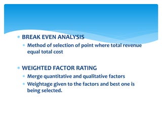  BREAK EVEN ANALYSIS
 Method of selection of point where total revenue
equal total cost
 WEIGHTED FACTOR RATING
 Merge quantitative and qualitative factors
 Weightage given to the factors and best one is
being selected.
 