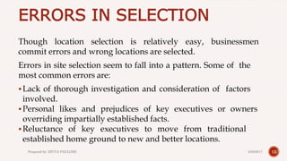 ERRORS IN SELECTION
Though location selection is relatively easy, businessmen
commit errors and wrong locations are selected.
Errors in site selection seem to fall into a pattern. Some of the
most common errors are:
Lack of thorough investigation and consideration of factors
involved.
Personal likes and prejudices of key executives or owners
overriding impartially established facts.
Reluctance of key executives to move from traditional
established home ground to new and better locations.
124/28/2017Prepared by: DIVYA PAULOSE
 