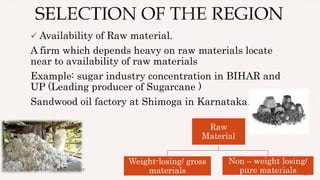  Availability of Raw material.
A firm which depends heavy on raw materials locate
near to availability of raw materials
Example: sugar industry concentration in BIHAR and
UP (Leading producer of Sugarcane )
Sandwood oil factory at Shimoga in Karnataka.
17
Raw
Material
Weight-losing/ gross
materials
Non – weight losing/
pure materials4/28/2017Prepared by: DIVYA PAULOSE
 