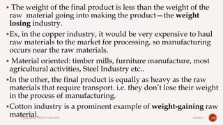  The weight of the final product is less than the weight of the
raw material going into making the product—the weight
losing industry.
Ex, in the copper industry, it would be very expensive to haul
raw materials to the market for processing, so manufacturing
occurs near the raw materials.
 Material oriented: timber mills, furniture manufacture, most
agricultural activities, Steel Industry etc..
In the other, the final product is equally as heavy as the raw
materials that require transport. i.e. they don’t lose their weight
in the process of manufacturing.
Cotton industry is a prominent example of weight-gaining raw
material. 184/28/2017Prepared by: DIVYA PAULOSE
 