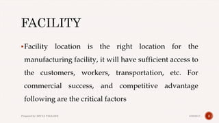 Facility location is the right location for the
manufacturing facility, it will have sufficient access to
the customers, workers, transportation, etc. For
commercial success, and competitive advantage
following are the critical factors
24/28/2017Prepared by: DIVYA PAULOSE
 