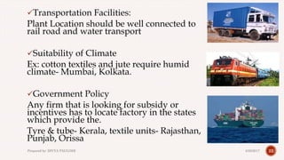 Transportation Facilities:
Plant Location should be well connected to
rail road and water transport
Suitability of Climate
Ex: cotton textiles and jute require humid
climate- Mumbai, Kolkata.
Government Policy
Any firm that is looking for subsidy or
incentives has to locate factory in the states
which provide the.
Tyre & tube- Kerala, textile units- Rajasthan,
Punjab, Orissa
224/28/2017Prepared by: DIVYA PAULOSE
 