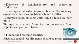  Existence of complementary and competing
Industries:
It may appear disadvantageous but on the contrary
can be benefited if competition is taken healthy.
Reputation build existing units can be taken by new
units.
Tie ups with other firms for raw materials from
supplier can get much better.
 Finance and research facilities :
Adequate capital requirements should be meet.
254/28/2017Prepared by: DIVYA PAULOSE
 