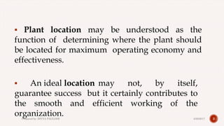  Plant location may be understood as the
function of determining where the plant should
be located for maximum operating economy and
effectiveness.
 An ideal location may not, by itself,
guarantee success but it certainly contributes to
the smooth and efficient working of the
organization. 34/28/2017Prepared by: DIVYA PAULOSE
 