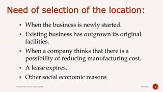Need of selection of the location:
 When the business is newly started.
 Existing business has outgrown its original
facilities.
 When a company thinks that there is a
possibility of reducing manufacturing cost.
 A lease expires.
 Other social economic reasons
44/28/2017Prepared by: DIVYA PAULOSE
 