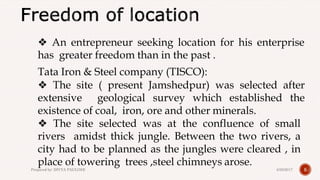 ❖ An entrepreneur seeking location for his enterprise
has greater freedom than in the past .
Tata Iron & Steel company (TISCO):
❖ The site ( present Jamshedpur) was selected after
extensive geological survey which established the
existence of coal, iron, ore and other minerals.
❖ The site selected was at the confluence of small
rivers amidst thick jungle. Between the two rivers, a
city had to be planned as the jungles were cleared , in
place of towering trees ,steel chimneys arose.
54/28/2017Prepared by: DIVYA PAULOSE
 