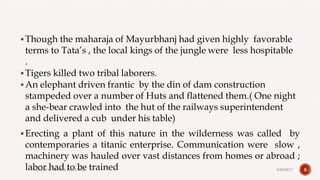Though the maharaja of Mayurbhanj had given highly favorable
terms to Tata’s , the local kings of the jungle were less hospitable
.
Tigers killed two tribal laborers.
An elephant driven frantic by the din of dam construction
stampeded over a number of Huts and flattened them.( One night
a she-bear crawled into the hut of the railways superintendent
and delivered a cub under his table)
Erecting a plant of this nature in the wilderness was called by
contemporaries a titanic enterprise. Communication were slow ,
machinery was hauled over vast distances from homes or abroad ;
labor had to be trained 64/28/2017Prepared by: DIVYA PAULOSE
 