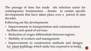 The passage of time has made site selection easier for
contemporary businessmen , thanks to certain specific
developments that have taken place over a period of nine
decades.
Following are the developments
 Improvements in transportation and communication
facilities and speed of services.
 Reduction of wages differentials between regions.
 Mobility of workers and management.
 Improvements in construction methods and designs
for plant buildings which make less expensive to build. 74/28/2017Prepared by: DIVYA PAULOSE
 