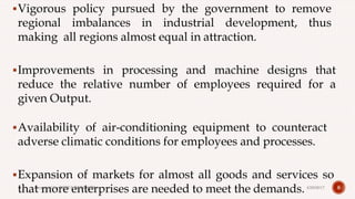 Vigorous policy pursued by the government to remove
regional imbalances in industrial development, thus
making all regions almost equal in attraction.
Improvements in processing and machine designs that
reduce the relative number of employees required for a
given Output.
Availability of air-conditioning equipment to counteract
adverse climatic conditions for employees and processes.
Expansion of markets for almost all goods and services so
that more enterprises are needed to meet the demands. 84/28/2017Prepared by: DIVYA PAULOSE
 