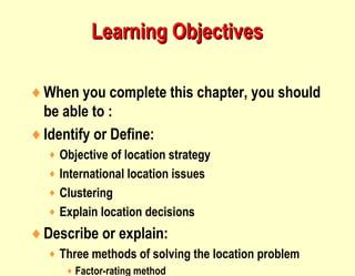 Learning ObjectivesLearning Objectives
♦When you complete this chapter, you should
be able to :
♦Identify or Define:
♦ Objective of location strategy
♦ International location issues
♦ Clustering
♦ Explain location decisions
♦Describe or explain:
♦ Three methods of solving the location problem
♦ Factor-rating method
 