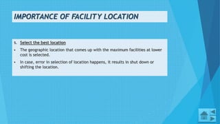 IMPORTANCE OF FACILITY LOCATION
10
5. Select the best location
 The geographic location that comes up with the maximum facilities at lower
cost is selected.
 In case, error in selection of location happens, it results in shut down or
shifting the location.
 