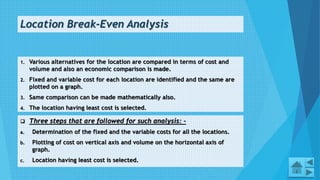 Location Break-Even Analysis
1. Various alternatives for the location are compared in terms of cost and
volume and also an economic comparison is made.
2. Fixed and variable cost for each location are identified and the same are
plotted on a graph.
3. Same comparison can be made mathematically also.
4. The location having least cost is selected.
13
 Three steps that are followed for such analysis: -
a. Determination of the fixed and the variable costs for all the locations.
b. Plotting of cost on vertical axis and volume on the horizontal axis of
graph.
c. Location having least cost is selected.
 