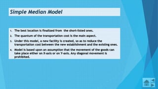 Simple Median Model
1. The best location is finalized from the short-listed ones.
2. The quantum of the transportation cost is the main aspect.
3. Under this model, a new facility is created, so as to reduce the
transportation cost between the new establishment and the existing ones.
4. Model is based upon an assumption that the movement of the goods can
take place either on X-axis or on Y-axis. Any diagonal movement is
prohibited.
14
 