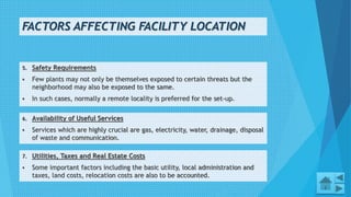FACTORS AFFECTING FACILITY LOCATION
5. Safety Requirements
 Few plants may not only be themselves exposed to certain threats but the
neighborhood may also be exposed to the same.
 In such cases, normally a remote locality is preferred for the set-up.
5
6. Availability of Useful Services
 Services which are highly crucial are gas, electricity, water, drainage, disposal
of waste and communication.
7. Utilities, Taxes and Real Estate Costs
 Some important factors including the basic utility, local administration and
taxes, land costs, relocation costs are also to be accounted.
 
