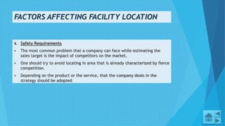 FACTORS AFFECTING FACILITY LOCATION
8. Safety Requirements
 The most common problem that a company can face while estimating the
sales target is the impact of competitors on the market.
 One should try to avoid locating in area that is already characterized by fierce
competition.
 Depending on the product or the service, that the company deals in the
strategy should be adopted
6
 