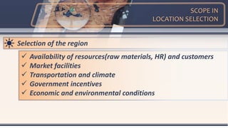 SCOPE IN
LOCATION SELECTION
Selection of the region
 Availability of resources(raw materials, HR) and customers
 Market facilities
 Transportation and climate
 Government incentives
 Economic and environmental conditions
 